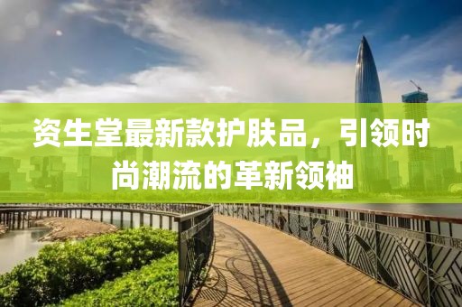 资生堂最新款护肤品，引领时尚潮流的革新领袖