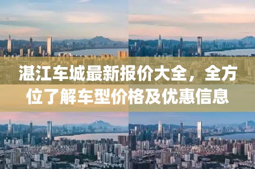 湛江车城最新报价大全，全方位了解车型价格及优惠信息