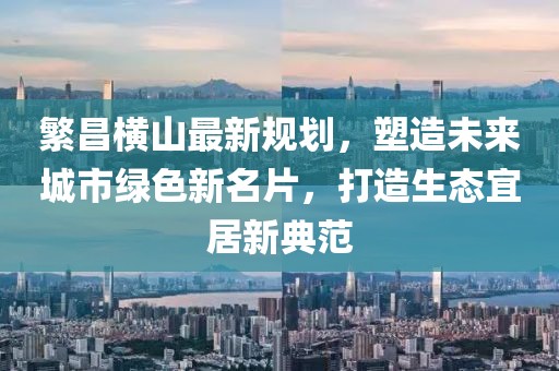 繁昌横山最新规划，塑造未来城市绿色新名片，打造生态宜居新典范