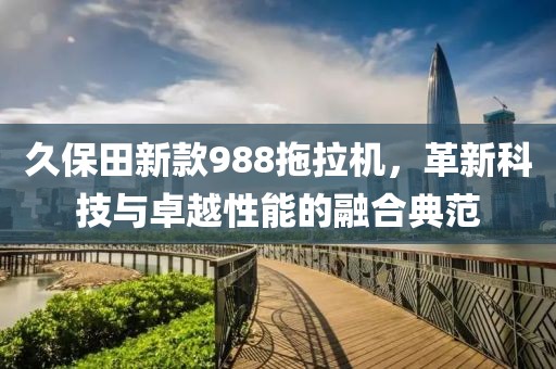 久保田新款988拖拉机，革新科技与卓越性能的融合典范