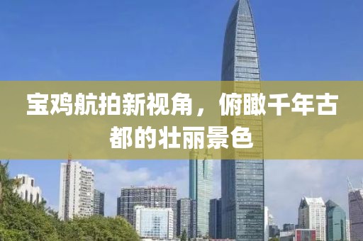 宝鸡航拍新视角，俯瞰千年古都的壮丽景色