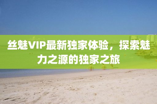 丝魅VIP最新独家体验，探索魅力之源的独家之旅