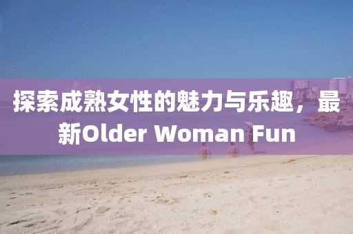 探索成熟女性的魅力与乐趣，最新Older Woman Fun
