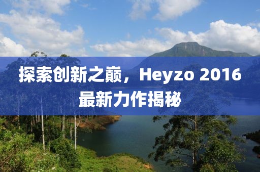 探索创新之巅，Heyzo 2016最新力作揭秘