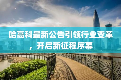 哈高科最新公告引领行业变革，开启新征程序幕