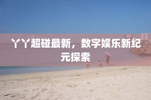 丫丫超碰最新，数字娱乐新纪元探索