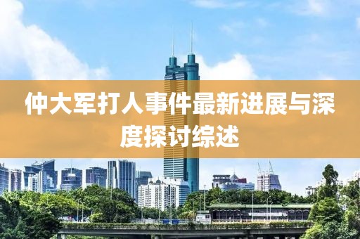仲大军打人事件最新进展与深度探讨综述