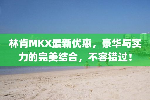 林肯MKX最新优惠，豪华与实力的完美结合，不容错过！