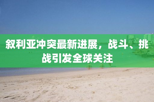 叙利亚冲突最新进展，战斗、挑战引发全球关注