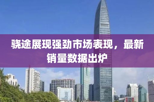 骁途展现强劲市场表现，最新销量数据出炉