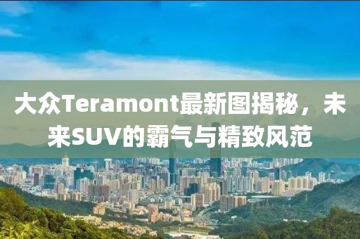 大众Teramont最新图揭秘，未来SUV的霸气与精致风范