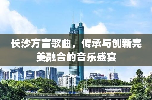 长沙方言歌曲，传承与创新完美融合的音乐盛宴