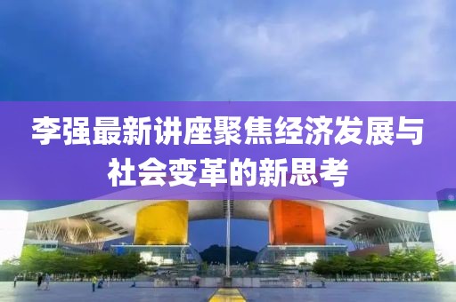 李强最新讲座聚焦经济发展与社会变革的新思考