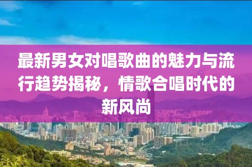 最新男女对唱歌曲的魅力与流行趋势揭秘，情歌合唱时代的新风尚