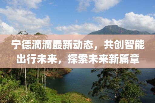 宁德滴滴最新动态，共创智能出行未来，探索未来新篇章