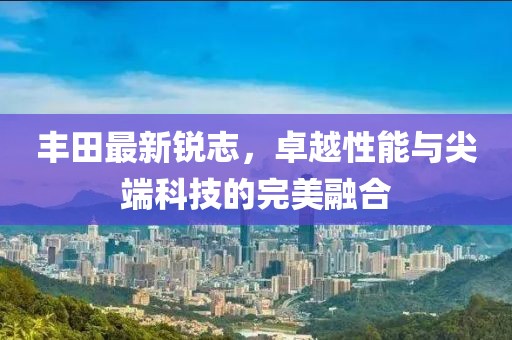 丰田最新锐志，卓越性能与尖端科技的完美融合
