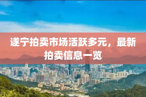 遂宁拍卖市场活跃多元，最新拍卖信息一览