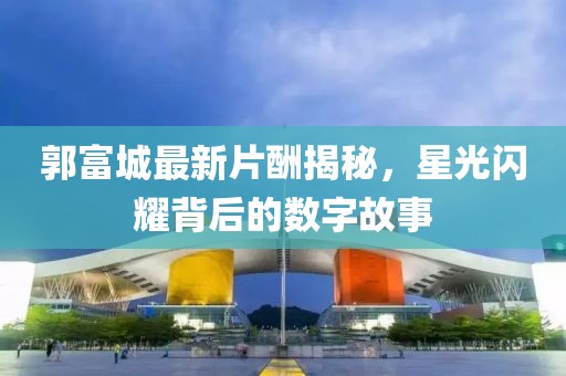 郭富城最新片酬揭秘，星光闪耀背后的数字故事