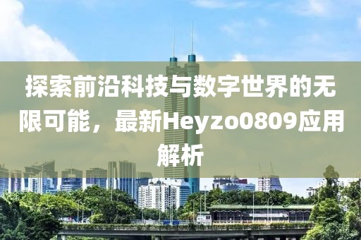 探索前沿科技与数字世界的无限可能，最新Heyzo0809应用解析