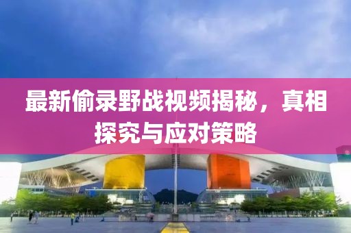 最新偷录野战视频揭秘，真相探究与应对策略