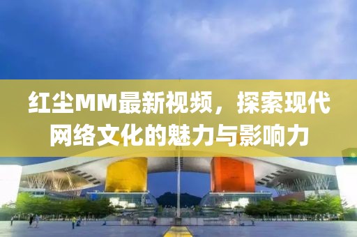 红尘MM最新视频，探索现代网络文化的魅力与影响力