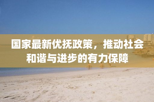 国家最新优抚政策，推动社会和谐与进步的有力保障