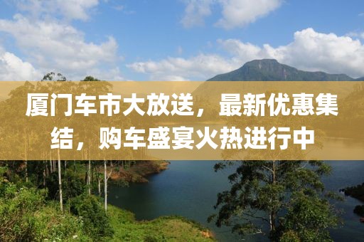 厦门车市大放送，最新优惠集结，购车盛宴火热进行中
