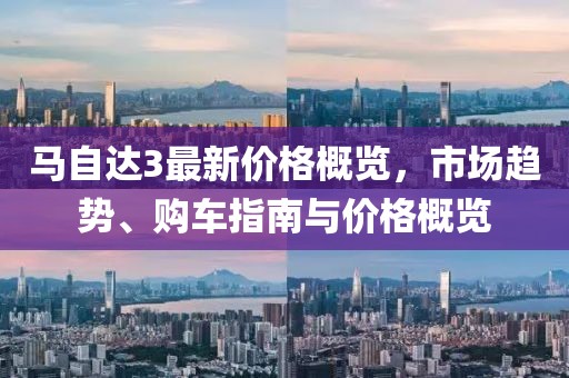 马自达3最新价格概览，市场趋势、购车指南与价格概览