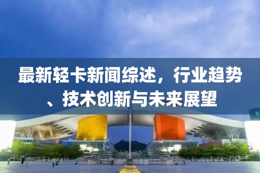最新轻卡新闻综述，行业趋势、技术创新与未来展望