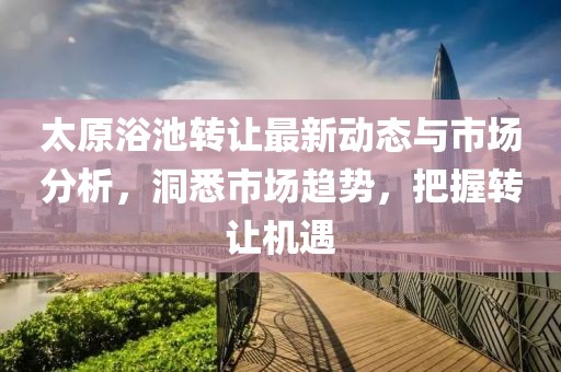 太原浴池转让最新动态与市场分析，洞悉市场趋势，把握转让机遇