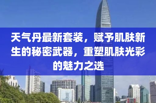 天气丹最新套装，赋予肌肤新生的秘密武器，重塑肌肤光彩的魅力之选