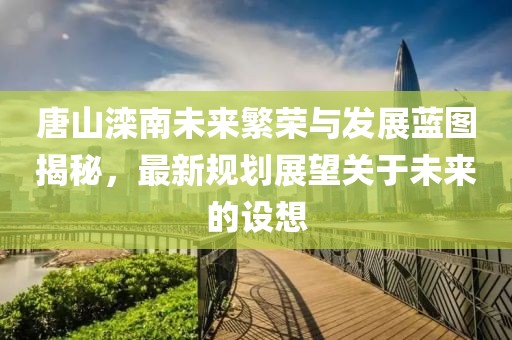 唐山滦南未来繁荣与发展蓝图揭秘，最新规划展望关于未来的设想