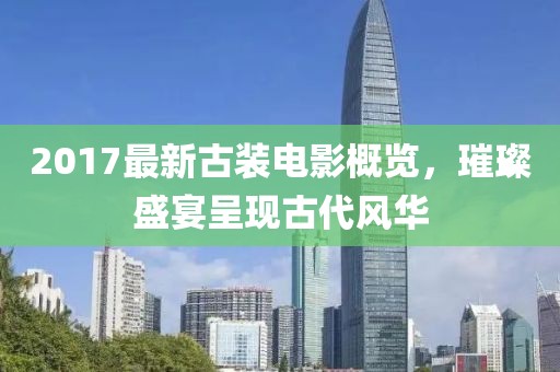 2017最新古装电影概览，璀璨盛宴呈现古代风华