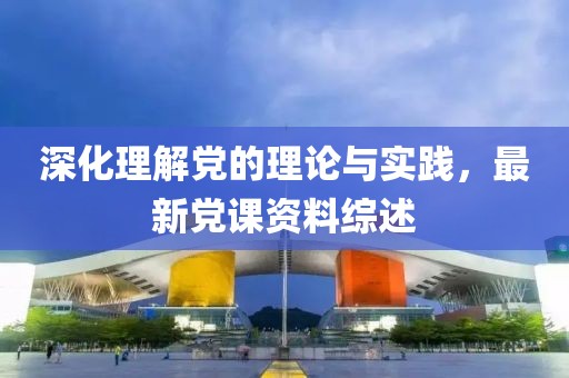深化理解党的理论与实践，最新党课资料综述