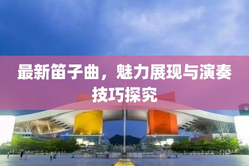 最新笛子曲，魅力展现与演奏技巧探究