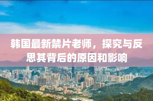韩国最新禁片老师，探究与反思其背后的原因和影响