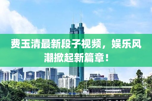 费玉清最新段子视频，娱乐风潮掀起新篇章！
