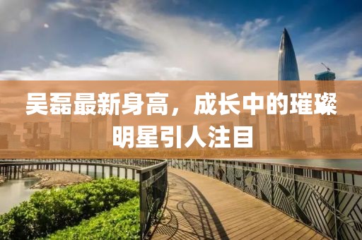 吴磊最新身高，成长中的璀璨明星引人注目