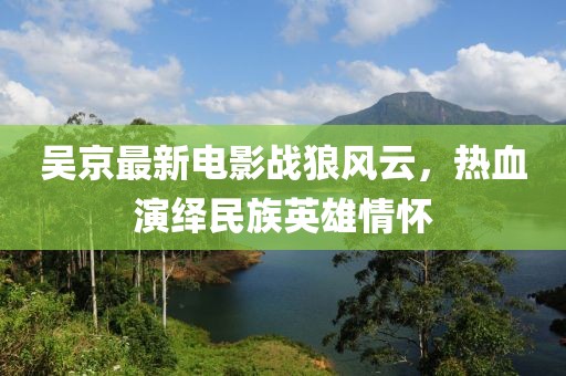 吴京最新电影战狼风云，热血演绎民族英雄情怀