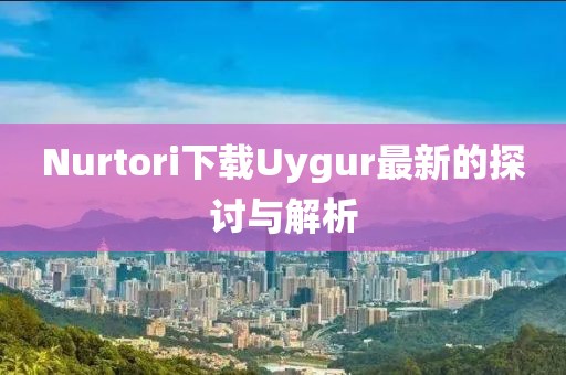 Nurtori下载Uygur最新的探讨与解析