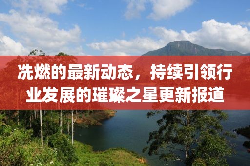 冼燃的最新动态，持续引领行业发展的璀璨之星更新报道