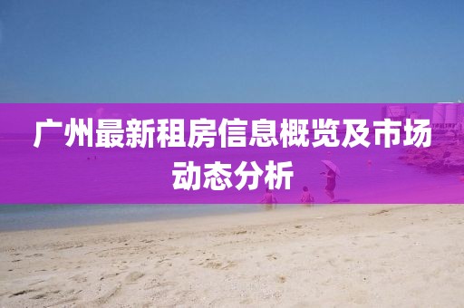 广州最新租房信息概览及市场动态分析