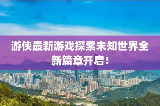 游侠最新游戏探索未知世界全新篇章开启！