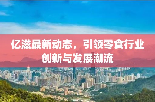亿滋最新动态，引领零食行业创新与发展潮流