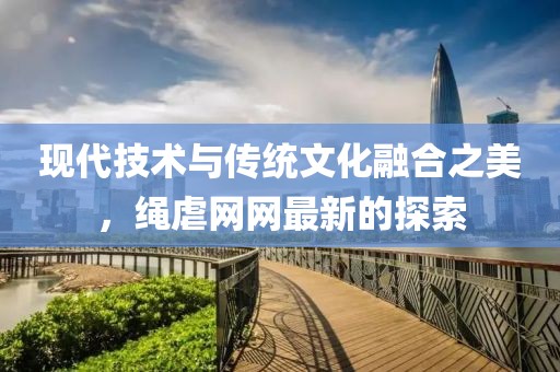 现代技术与传统文化融合之美，绳虐网网最新的探索
