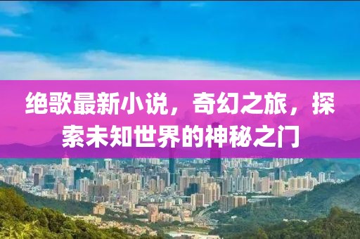 绝歌最新小说，奇幻之旅，探索未知世界的神秘之门