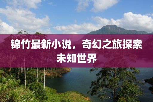 锦竹最新小说，奇幻之旅探索未知世界