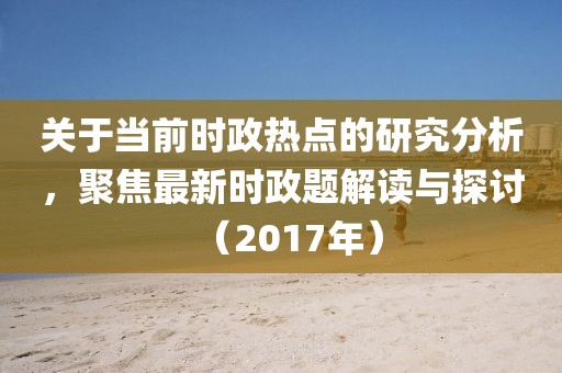 关于当前时政热点的研究分析，聚焦最新时政题解读与探讨（2017年）