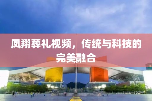 凤翔葬礼视频，传统与科技的完美融合