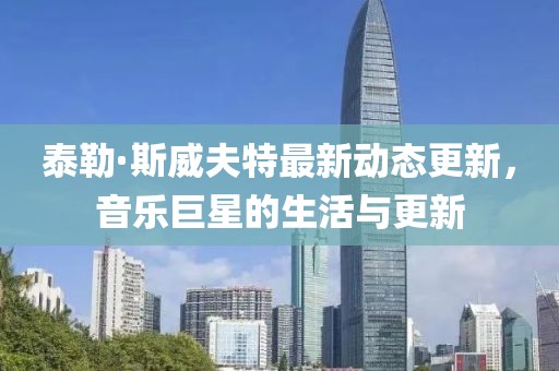 泰勒·斯威夫特最新动态更新，音乐巨星的生活与更新